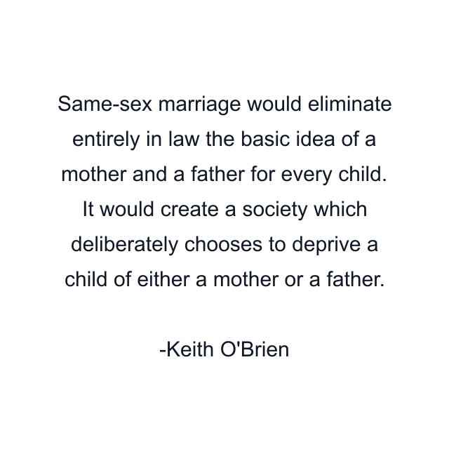 Same-sex marriage would eliminate entirely in law the basic idea of a mother and a father for every child. It would create a society which deliberately chooses to deprive a child of either a mother or a father.