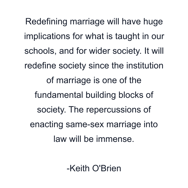 Redefining marriage will have huge implications for what is taught in our schools, and for wider society. It will redefine society since the institution of marriage is one of the fundamental building blocks of society. The repercussions of enacting same-sex marriage into law will be immense.