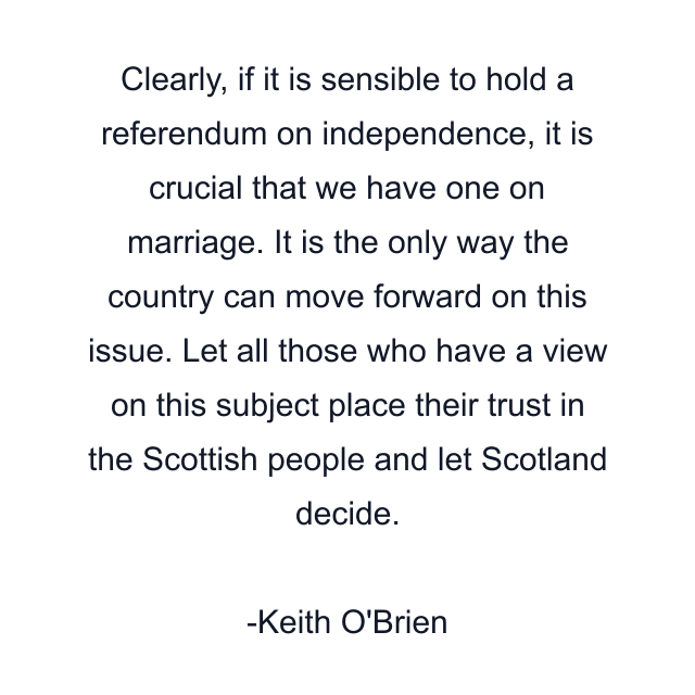 Clearly, if it is sensible to hold a referendum on independence, it is crucial that we have one on marriage. It is the only way the country can move forward on this issue. Let all those who have a view on this subject place their trust in the Scottish people and let Scotland decide.