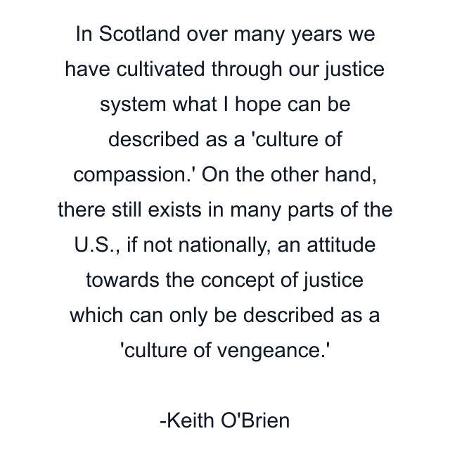 In Scotland over many years we have cultivated through our justice system what I hope can be described as a 'culture of compassion.' On the other hand, there still exists in many parts of the U.S., if not nationally, an attitude towards the concept of justice which can only be described as a 'culture of vengeance.'