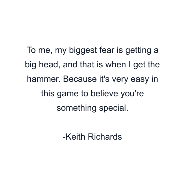 To me, my biggest fear is getting a big head, and that is when I get the hammer. Because it's very easy in this game to believe you're something special.