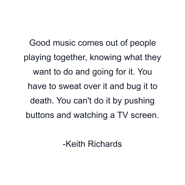 Good music comes out of people playing together, knowing what they want to do and going for it. You have to sweat over it and bug it to death. You can't do it by pushing buttons and watching a TV screen.