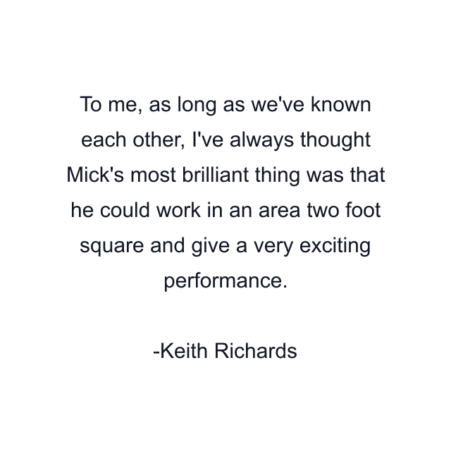 To me, as long as we've known each other, I've always thought Mick's most brilliant thing was that he could work in an area two foot square and give a very exciting performance.