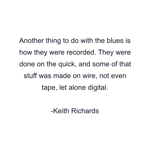 Another thing to do with the blues is how they were recorded. They were done on the quick, and some of that stuff was made on wire, not even tape, let alone digital.