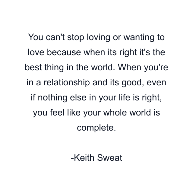 You can't stop loving or wanting to love because when its right it's the best thing in the world. When you're in a relationship and its good, even if nothing else in your life is right, you feel like your whole world is complete.