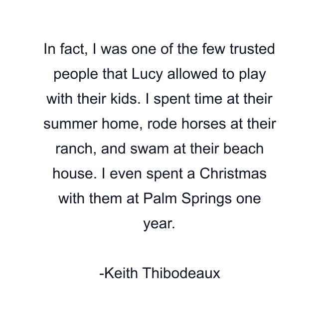 In fact, I was one of the few trusted people that Lucy allowed to play with their kids. I spent time at their summer home, rode horses at their ranch, and swam at their beach house. I even spent a Christmas with them at Palm Springs one year.