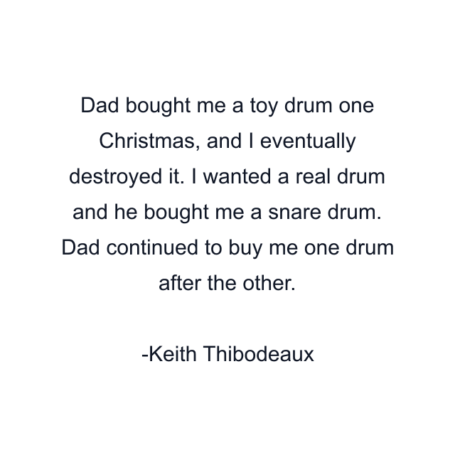 Dad bought me a toy drum one Christmas, and I eventually destroyed it. I wanted a real drum and he bought me a snare drum. Dad continued to buy me one drum after the other.