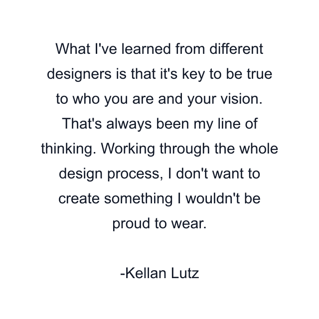 What I've learned from different designers is that it's key to be true to who you are and your vision. That's always been my line of thinking. Working through the whole design process, I don't want to create something I wouldn't be proud to wear.