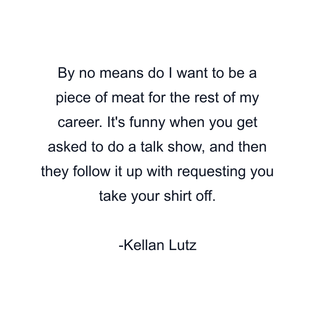 By no means do I want to be a piece of meat for the rest of my career. It's funny when you get asked to do a talk show, and then they follow it up with requesting you take your shirt off.