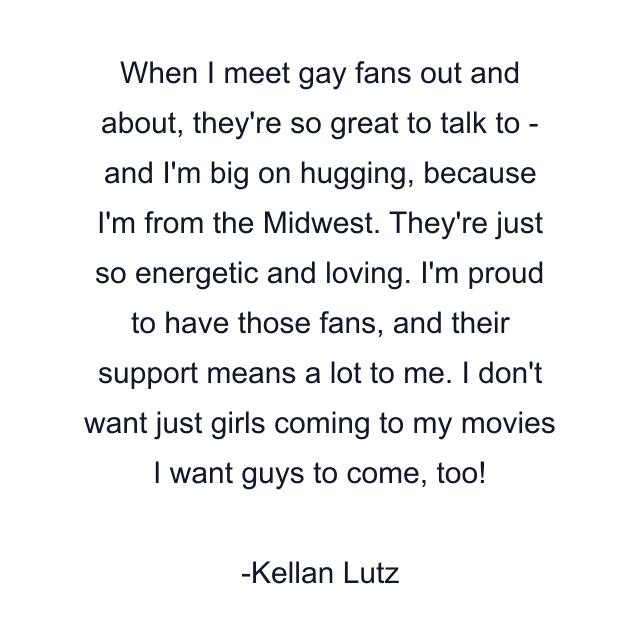 When I meet gay fans out and about, they're so great to talk to - and I'm big on hugging, because I'm from the Midwest. They're just so energetic and loving. I'm proud to have those fans, and their support means a lot to me. I don't want just girls coming to my movies I want guys to come, too!