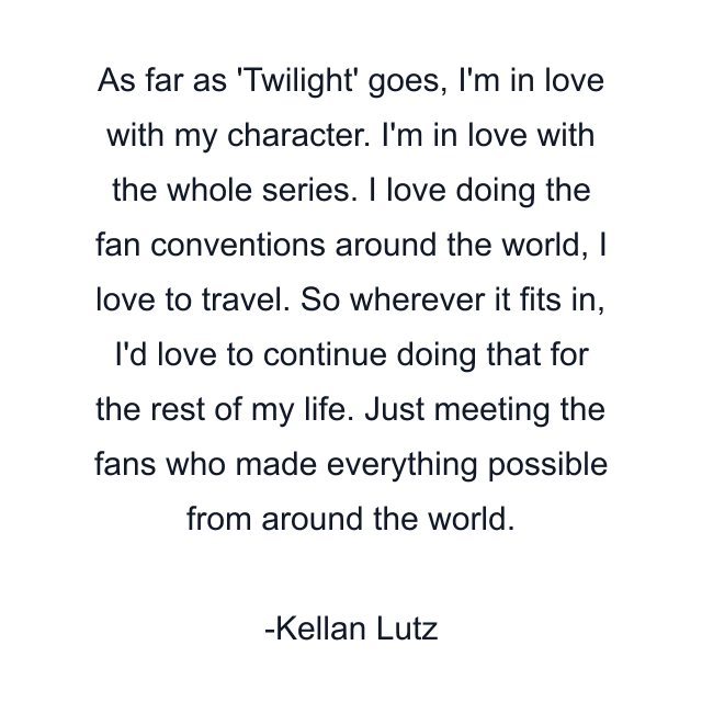 As far as 'Twilight' goes, I'm in love with my character. I'm in love with the whole series. I love doing the fan conventions around the world, I love to travel. So wherever it fits in, I'd love to continue doing that for the rest of my life. Just meeting the fans who made everything possible from around the world.