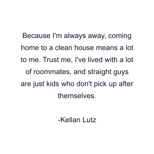 Because I'm always away, coming home to a clean house means a lot to me. Trust me, I've lived with a lot of roommates, and straight guys are just kids who don't pick up after themselves.