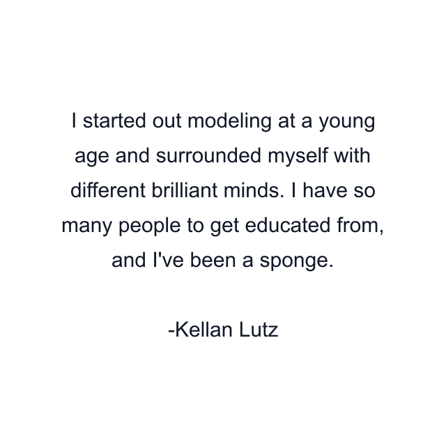 I started out modeling at a young age and surrounded myself with different brilliant minds. I have so many people to get educated from, and I've been a sponge.