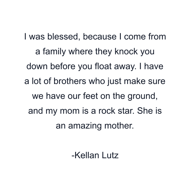 I was blessed, because I come from a family where they knock you down before you float away. I have a lot of brothers who just make sure we have our feet on the ground, and my mom is a rock star. She is an amazing mother.