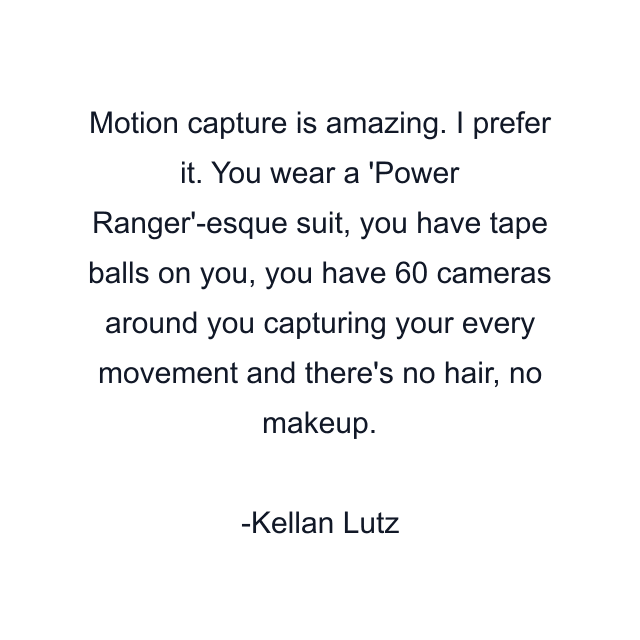 Motion capture is amazing. I prefer it. You wear a 'Power Ranger'-esque suit, you have tape balls on you, you have 60 cameras around you capturing your every movement and there's no hair, no makeup.