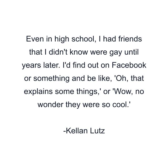 Even in high school, I had friends that I didn't know were gay until years later. I'd find out on Facebook or something and be like, 'Oh, that explains some things,' or 'Wow, no wonder they were so cool.'