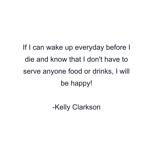 If I can wake up everyday before I die and know that I don't have to serve anyone food or drinks, I will be happy!