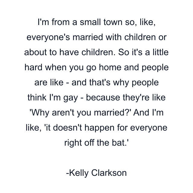 I'm from a small town so, like, everyone's married with children or about to have children. So it's a little hard when you go home and people are like - and that's why people think I'm gay - because they're like 'Why aren't you married?' And I'm like, 'it doesn't happen for everyone right off the bat.'