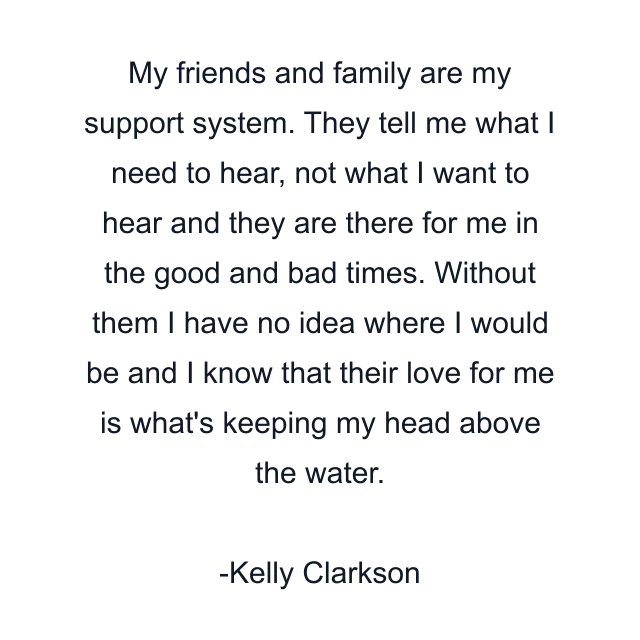 My friends and family are my support system. They tell me what I need to hear, not what I want to hear and they are there for me in the good and bad times. Without them I have no idea where I would be and I know that their love for me is what's keeping my head above the water.