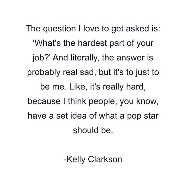 The question I love to get asked is: 'What's the hardest part of your job?' And literally, the answer is probably real sad, but it's to just to be me. Like, it's really hard, because I think people, you know, have a set idea of what a pop star should be.