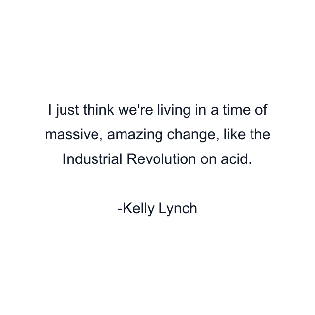 I just think we're living in a time of massive, amazing change, like the Industrial Revolution on acid.