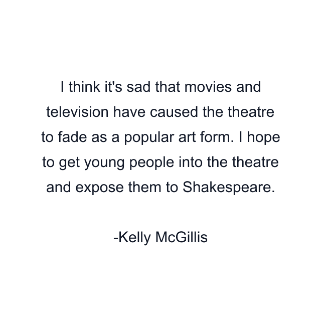 I think it's sad that movies and television have caused the theatre to fade as a popular art form. I hope to get young people into the theatre and expose them to Shakespeare.