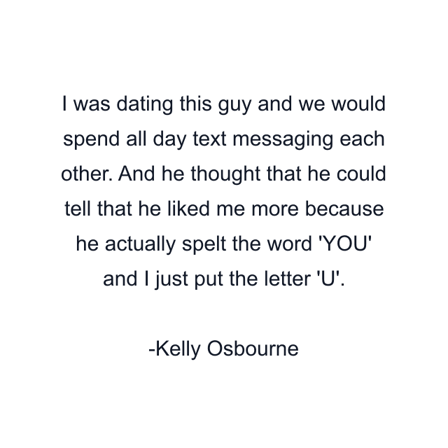 I was dating this guy and we would spend all day text messaging each other. And he thought that he could tell that he liked me more because he actually spelt the word 'YOU' and I just put the letter 'U'.