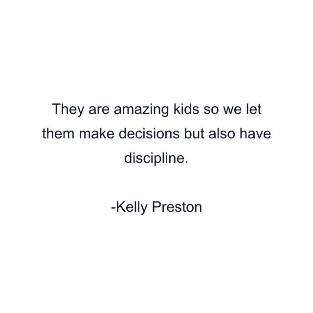 They are amazing kids so we let them make decisions but also have discipline.