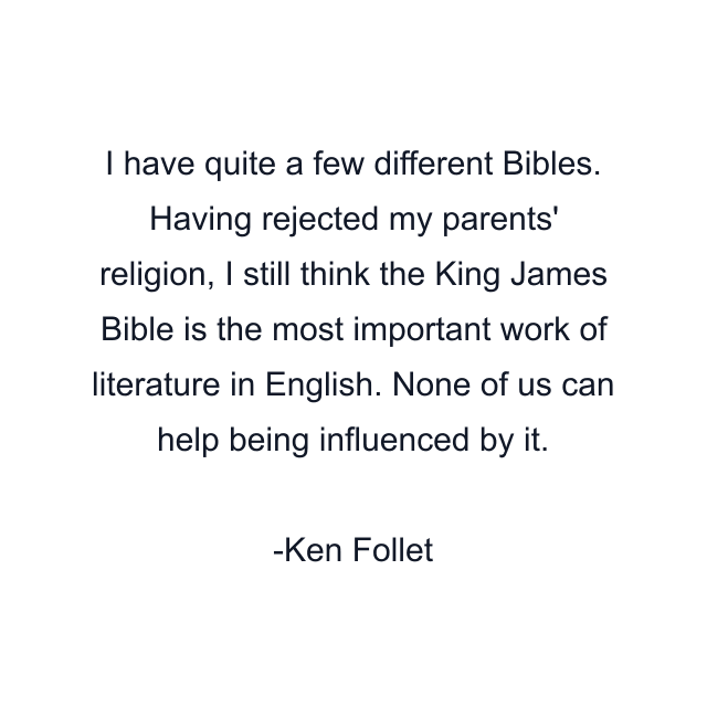 I have quite a few different Bibles. Having rejected my parents' religion, I still think the King James Bible is the most important work of literature in English. None of us can help being influenced by it.