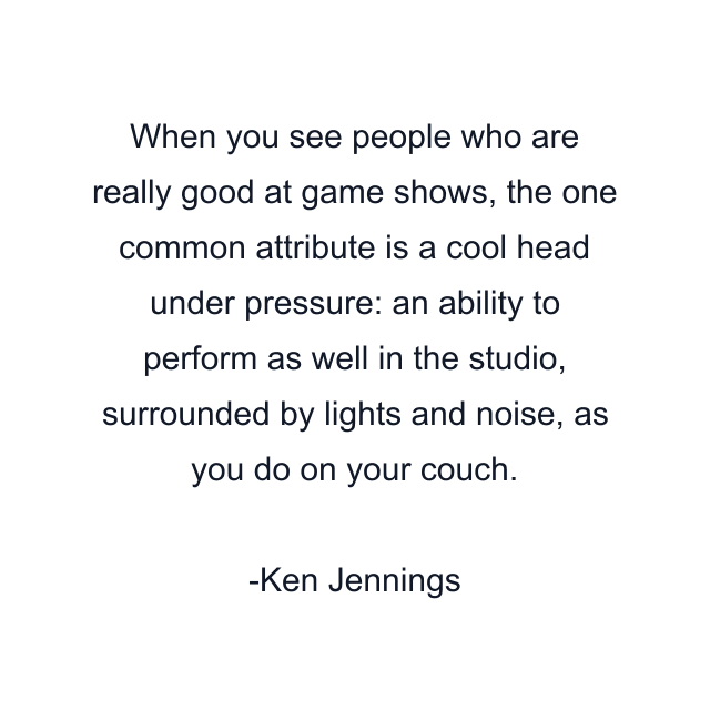 When you see people who are really good at game shows, the one common attribute is a cool head under pressure: an ability to perform as well in the studio, surrounded by lights and noise, as you do on your couch.