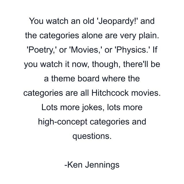 You watch an old 'Jeopardy!' and the categories alone are very plain. 'Poetry,' or 'Movies,' or 'Physics.' If you watch it now, though, there'll be a theme board where the categories are all Hitchcock movies. Lots more jokes, lots more high-concept categories and questions.