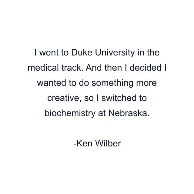 I went to Duke University in the medical track. And then I decided I wanted to do something more creative, so I switched to biochemistry at Nebraska.