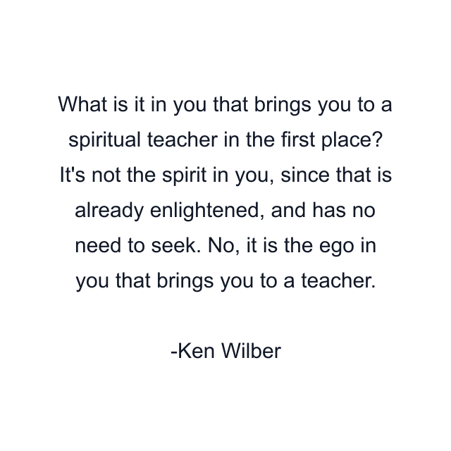 What is it in you that brings you to a spiritual teacher in the first place? It's not the spirit in you, since that is already enlightened, and has no need to seek. No, it is the ego in you that brings you to a teacher.