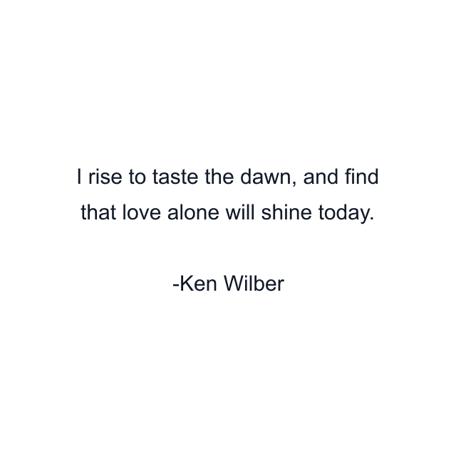 I rise to taste the dawn, and find that love alone will shine today.