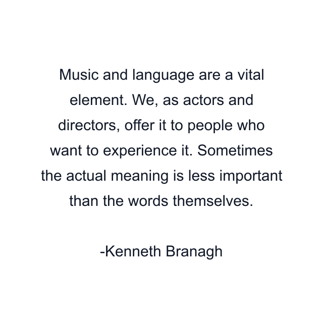 Music and language are a vital element. We, as actors and directors, offer it to people who want to experience it. Sometimes the actual meaning is less important than the words themselves.