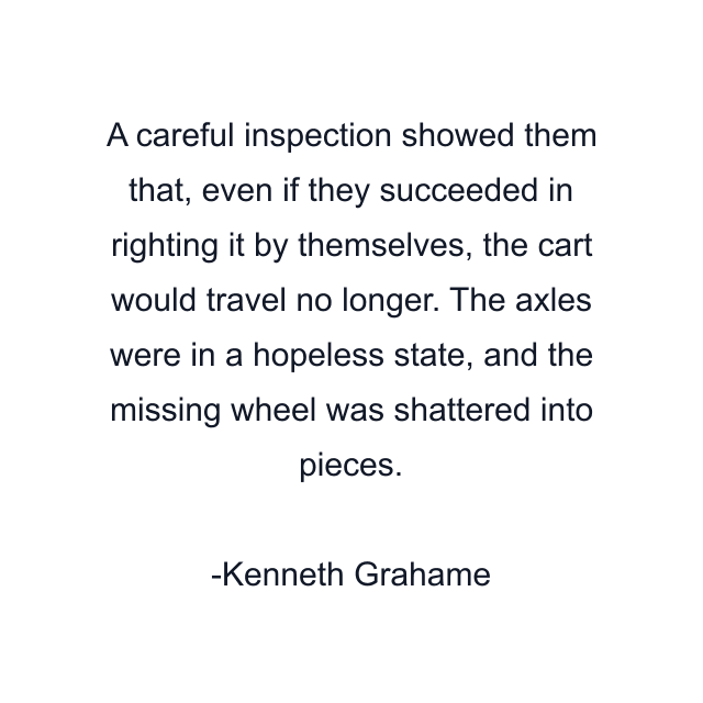 A careful inspection showed them that, even if they succeeded in righting it by themselves, the cart would travel no longer. The axles were in a hopeless state, and the missing wheel was shattered into pieces.