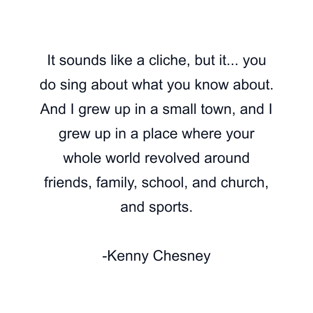 It sounds like a cliche, but it... you do sing about what you know about. And I grew up in a small town, and I grew up in a place where your whole world revolved around friends, family, school, and church, and sports.