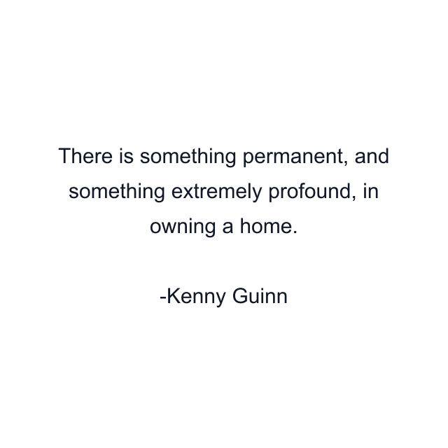 There is something permanent, and something extremely profound, in owning a home.