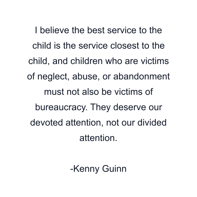 I believe the best service to the child is the service closest to the child, and children who are victims of neglect, abuse, or abandonment must not also be victims of bureaucracy. They deserve our devoted attention, not our divided attention.