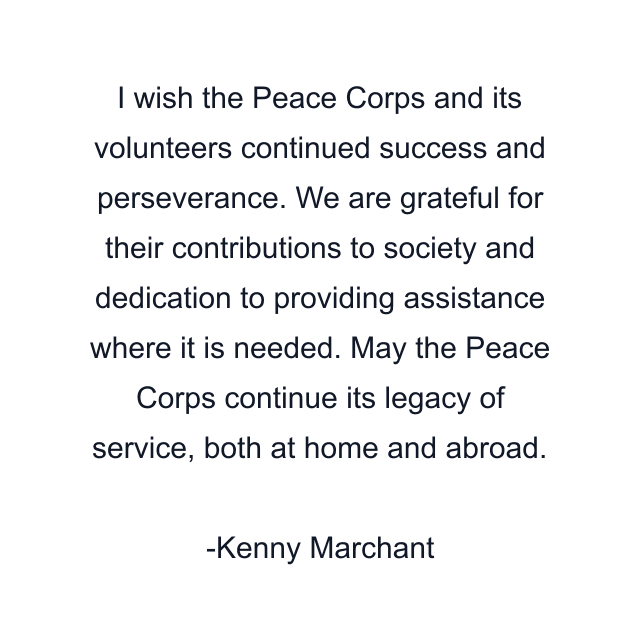 I wish the Peace Corps and its volunteers continued success and perseverance. We are grateful for their contributions to society and dedication to providing assistance where it is needed. May the Peace Corps continue its legacy of service, both at home and abroad.