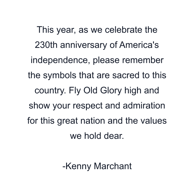 This year, as we celebrate the 230th anniversary of America's independence, please remember the symbols that are sacred to this country. Fly Old Glory high and show your respect and admiration for this great nation and the values we hold dear.