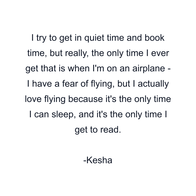 I try to get in quiet time and book time, but really, the only time I ever get that is when I'm on an airplane - I have a fear of flying, but I actually love flying because it's the only time I can sleep, and it's the only time I get to read.