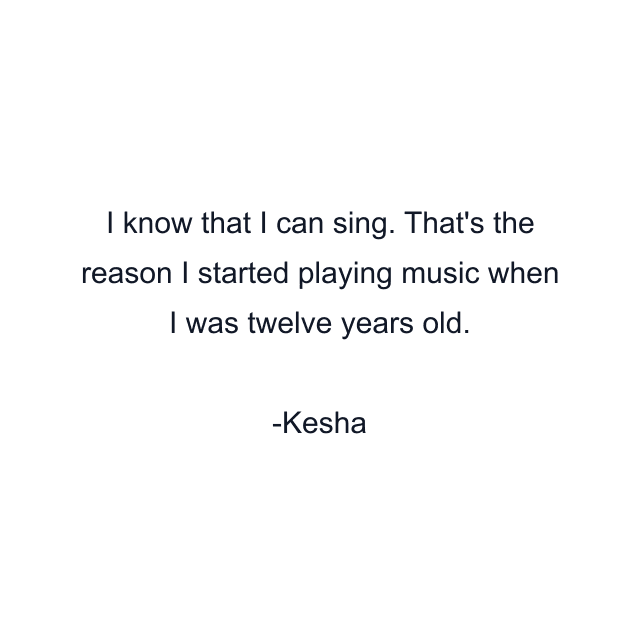 I know that I can sing. That's the reason I started playing music when I was twelve years old.