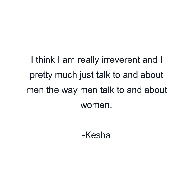 I think I am really irreverent and I pretty much just talk to and about men the way men talk to and about women.