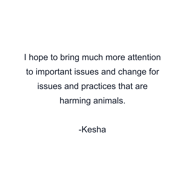 I hope to bring much more attention to important issues and change for issues and practices that are harming animals.