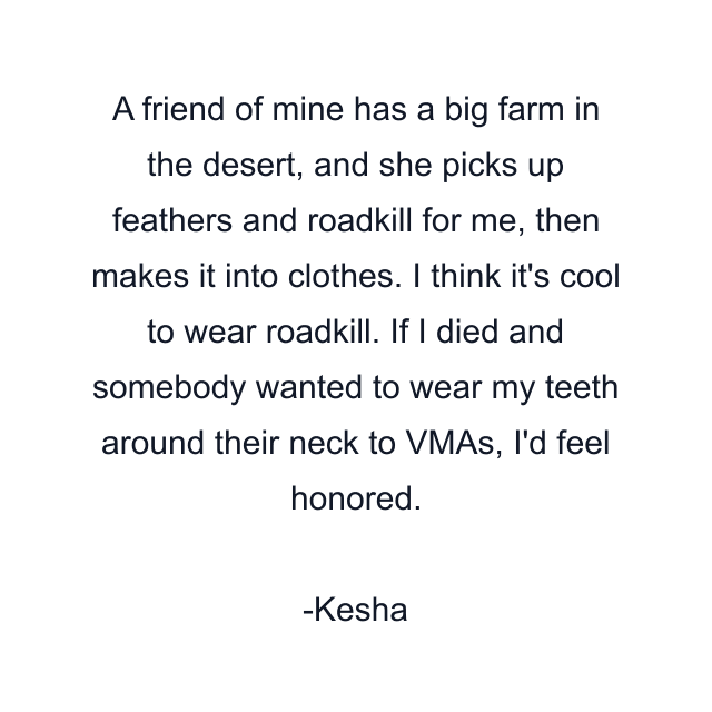 A friend of mine has a big farm in the desert, and she picks up feathers and roadkill for me, then makes it into clothes. I think it's cool to wear roadkill. If I died and somebody wanted to wear my teeth around their neck to VMAs, I'd feel honored.