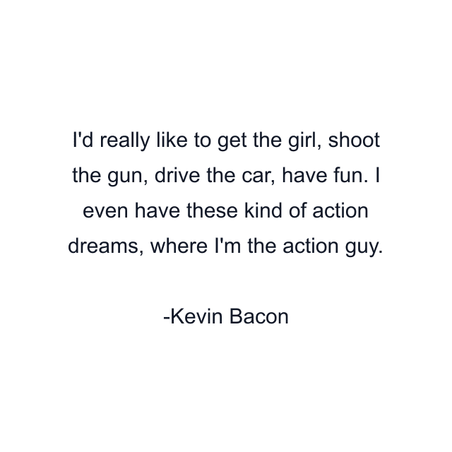 I'd really like to get the girl, shoot the gun, drive the car, have fun. I even have these kind of action dreams, where I'm the action guy.