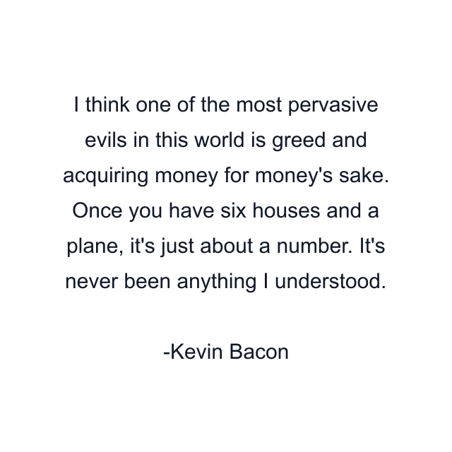 I think one of the most pervasive evils in this world is greed and acquiring money for money's sake. Once you have six houses and a plane, it's just about a number. It's never been anything I understood.