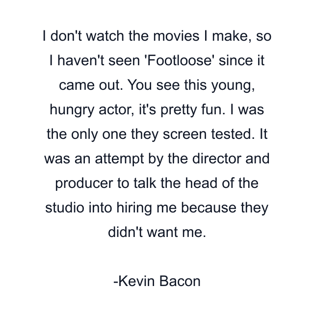 I don't watch the movies I make, so I haven't seen 'Footloose' since it came out. You see this young, hungry actor, it's pretty fun. I was the only one they screen tested. It was an attempt by the director and producer to talk the head of the studio into hiring me because they didn't want me.