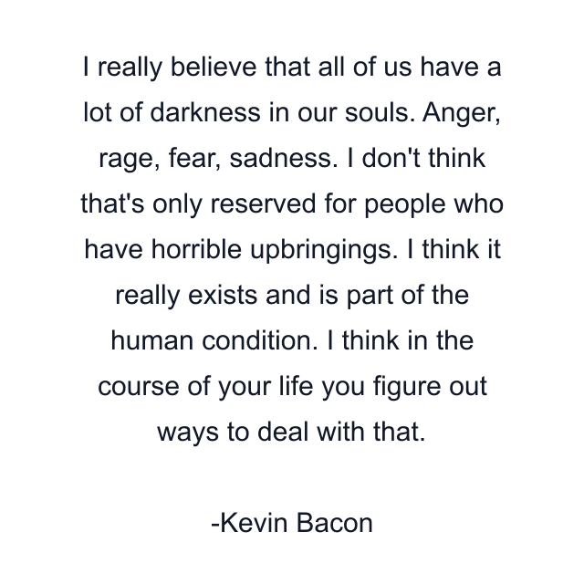 I really believe that all of us have a lot of darkness in our souls. Anger, rage, fear, sadness. I don't think that's only reserved for people who have horrible upbringings. I think it really exists and is part of the human condition. I think in the course of your life you figure out ways to deal with that.